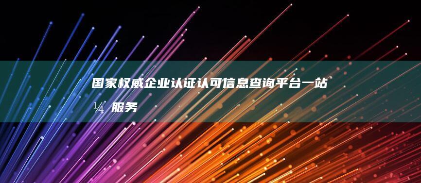 国家权威企业认证认可信息查询平台：一站式服务透明高效